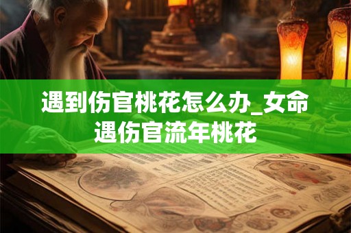 遇到伤官桃花怎么办_女命遇伤官流年桃花