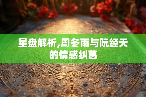 星盘解析,周冬雨与阮经天的情感纠葛