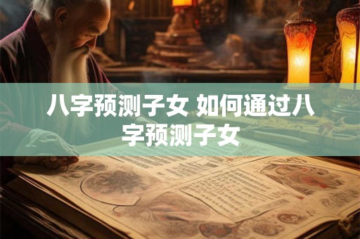 八字预测子女 如何通过八字预测子女
