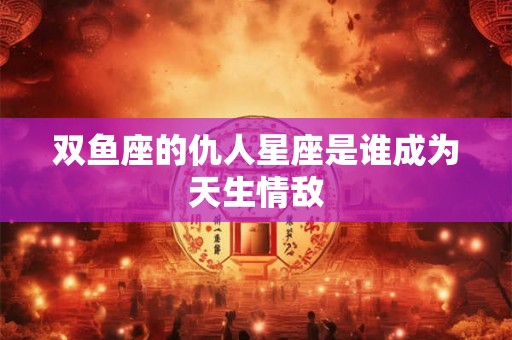 双鱼座的仇人星座是谁成为天生情敌 双鱼座的仇人星座是谁成为天生情敌