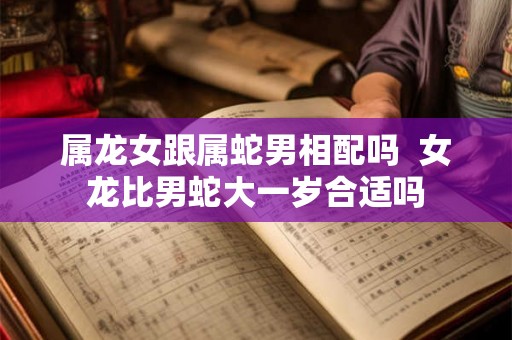 属龙女跟属蛇男相配吗  女龙比男蛇大一岁合适吗