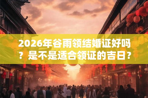 2026年谷雨领结婚证好吗？是不是适合领证的吉日？
