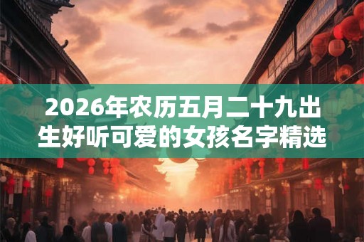 2026年农历五月二十九出生好听可爱的女孩名字精选！