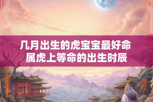 几月出生的虎宝宝最好命 属虎上等命的出生时辰