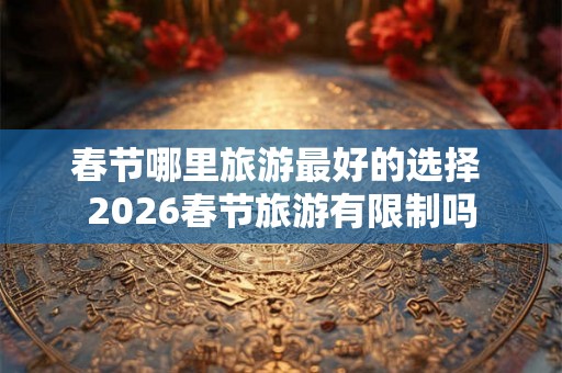 春节哪里旅游最好的选择 2026春节旅游有限制吗
