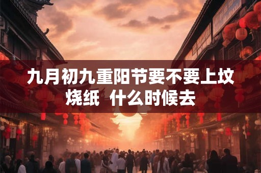九月初九重阳节要不要上坟烧纸  什么时候去