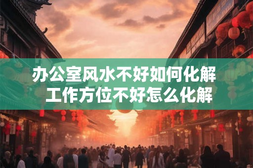 办公室风水不好如何化解  工作方位不好怎么化解