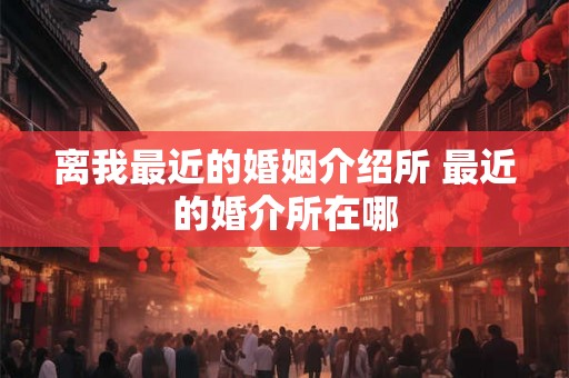 离我最近的婚姻介绍所 最近的婚介所在哪