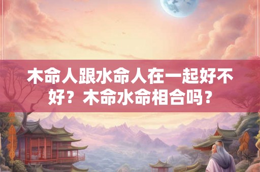木命人跟水命人在一起好不好?木命水命相合吗? 木命人跟水命人在一起好不好?木命水命相合吗?