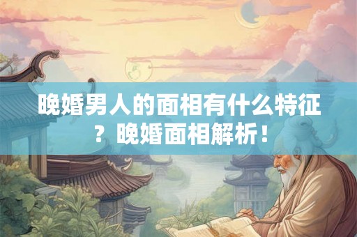 晚婚男人的面相有什么特征？晚婚面相解析！