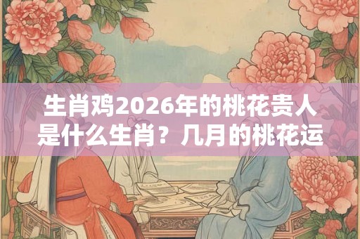 生肖鸡2026年的桃花贵人是什么生肖？几月的桃花运好？