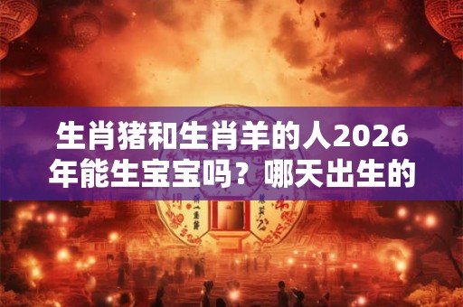 生肖猪和生肖羊的人2026年能生宝宝吗？哪天出生的宝宝好？