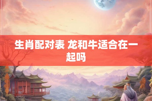 生肖配对表 龙和牛适合在一起吗