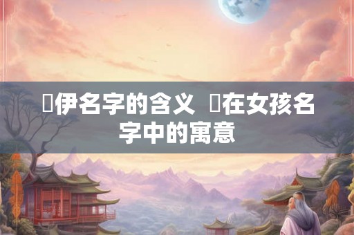 渃伊名字的含义  渃在女孩名字中的寓意