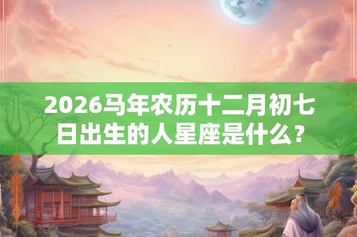 2026马年农历十二月初七日出生的人星座是什么？