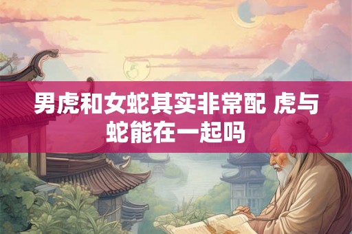 男虎和女蛇其实非常配 虎与蛇能在一起吗 男虎和女蛇其实非常配 虎与蛇能在一起吗