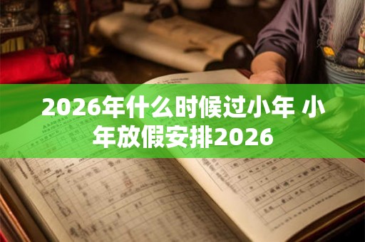 2026年什么时候过小年 小年放假安排2026 2026年什么时候过小年 小年放假安排2026