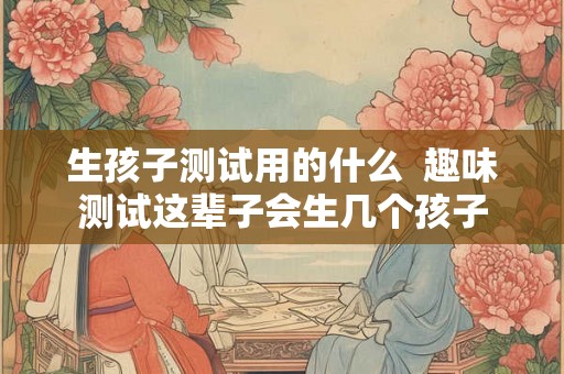 生孩子测试用的什么  趣味测试这辈子会生几个孩子