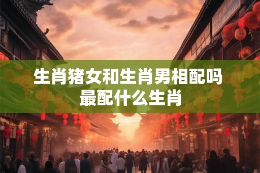 生肖猪女和生肖男相配吗 最配什么生肖