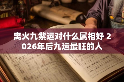离火九紫运对什么属相好 2026年后九运最旺的人