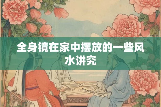 全身镜在家中摆放的一些风水讲究 全身镜在家中摆放的一些风水讲究