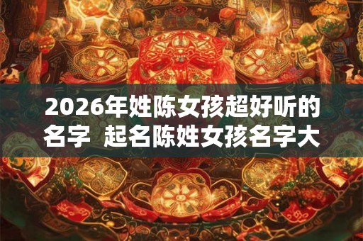 2026年姓陈女孩超好听的名字  起名陈姓女孩名字大全