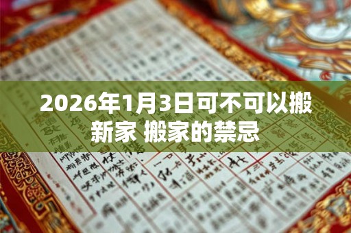 2026年1月3日可不可以搬新家 搬家的禁忌 2026年1月3日可不可以搬新家 搬家的禁忌