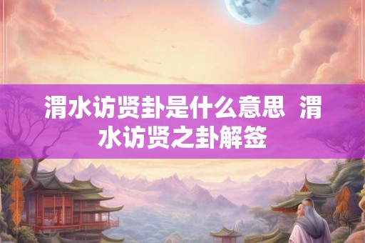 渭水访贤卦是什么意思 渭水访贤之卦解签 渭水访贤卦是什么意思 渭水访贤之卦解签