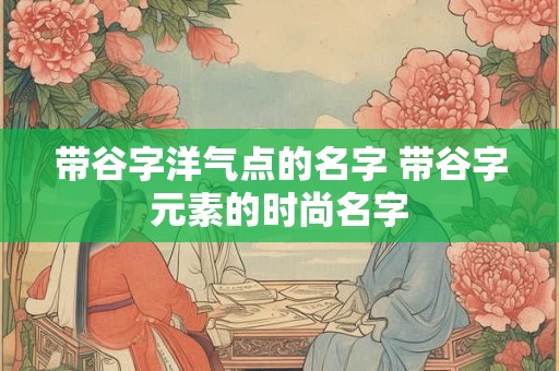 带谷字洋气点的名字 带谷字元素的时尚名字 带谷字洋气点的名字 带谷字元素的时尚名字
