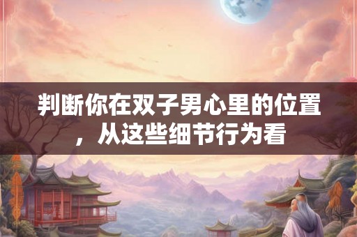 判断你在双子男心里的位置，从这些细节行为看