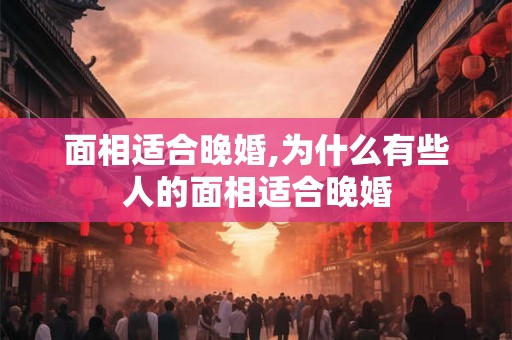 面相适合晚婚,为什么有些人的面相适合晚婚