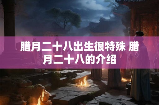 腊月二十八出生很特殊 腊月二十八的介绍