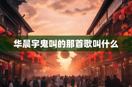 华晨宇鬼叫的那首歌叫什么 华晨宇鬼叫的那首歌叫什么