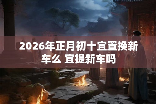 2026年正月初十宜置换新车么 宜提新车吗