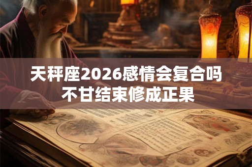 天秤座2026感情会复合吗 不甘结束修成正果