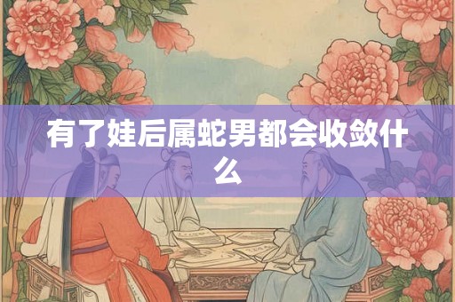 有了娃后属蛇男都会收敛什么