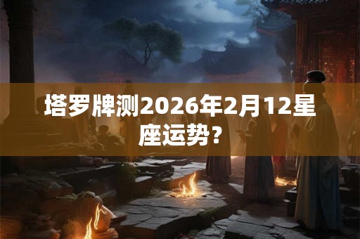 塔罗牌测2026年2月12星座运势？