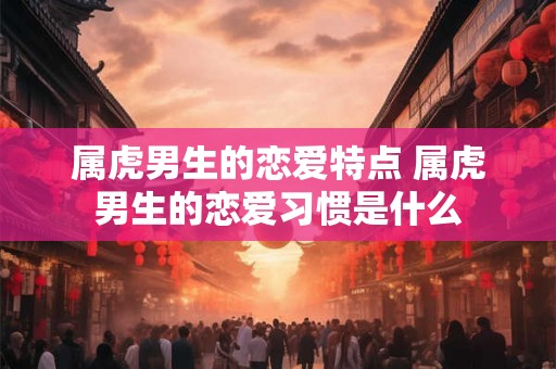 属虎男生的恋爱特点 属虎男生的恋爱习惯是什么