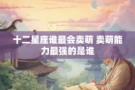 十二星座谁最会卖萌 卖萌能力最强的是谁 十二星座谁最会卖萌 卖萌能力最强的是谁