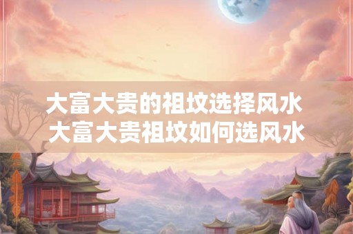 大富大贵的祖坟选择风水 大富大贵祖坟如何选风水