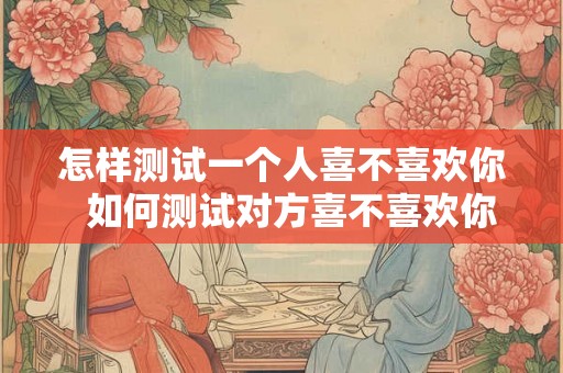 怎样测试一个人喜不喜欢你  如何测试对方喜不喜欢你