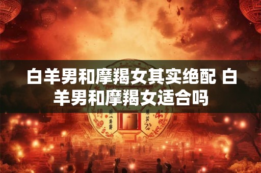 白羊男和摩羯女其实绝配 白羊男和摩羯女适合吗 白羊男和摩羯女其实绝配 白羊男和摩羯女适合吗