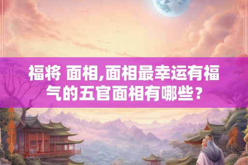 福将 面相,面相最幸运有福气的五官面相有哪些? 福将 面相,面相最幸运有福气的五官面相有哪些?