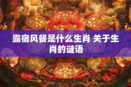 露宿风餐是什么生肖 关于生肖的谜语 露宿风餐是什么生肖 关于生肖的谜语
