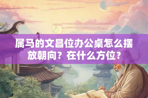 属马的文昌位办公桌怎么摆放朝向?在什么方位? 属马的文昌位办公桌怎么摆放朝向?在什么方位?