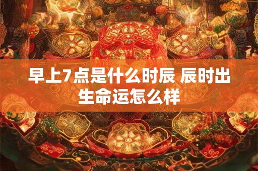 早上7点是什么时辰 辰时出生命运怎么样 早上7点是什么时辰 辰时出生命运怎么样