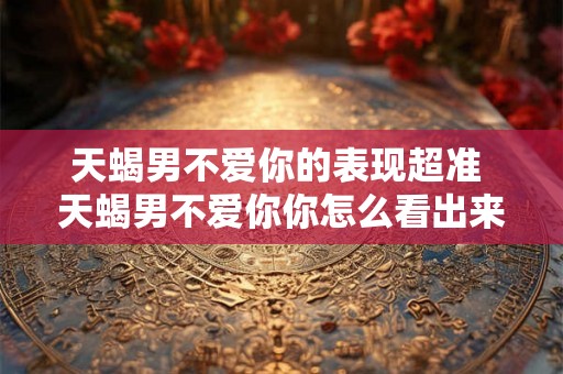 天蝎男不爱你的表现超准 天蝎男不爱你你怎么看出来
