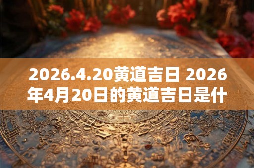 2026.4.20黄道吉日 2026年4月20日的黄道吉日是什么时候