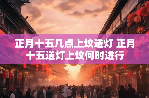 正月十五几点上坟送灯 正月十五送灯上坟何时进行