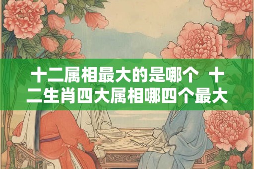 十二属相最大的是哪个 十二生肖四大属相哪四个最大 十二属相最大的是哪个 十二生肖四大属相哪四个最大